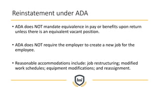 Reinstatement under ADA
• ADA does NOT mandate equivalence in pay or benefits upon return
unless there is an equivalent vacant position.
• ADA does NOT require the employer to create a new job for the
employee.
• Reasonable accommodations include: job restructuring; modified
work schedules; equipment modifications; and reassignment.
 