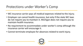 Protections under Worker’s Comp
• WC insurance carrier pays all medical expenses related to the injury.
• Employer can cancel health insurance, but only if the state WC laws
do not require you to maintain it. Michigan does not require you to
maintain health insurance.
• No requirement to accommodate under worker’s comp although the
insurance carrier will encourage it.
• Cannot terminate employee for absences related to work injury.
 