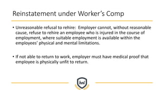Reinstatement under Worker’s Comp
• Unreasonable refusal to rehire: Employer cannot, without reasonable
cause, refuse to rehire an employee who is injured in the course of
employment, where suitable employment is available within the
employees’ physical and mental limitations.
• If not able to return to work, employer must have medical proof that
employee is physically unfit to return.
 