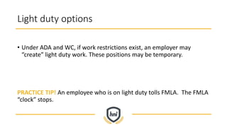 Light duty options
• Under ADA and WC, if work restrictions exist, an employer may
“create” light duty work. These positions may be temporary.
PRACTICE TIP! An employee who is on light duty tolls FMLA. The FMLA
“clock” stops.
 