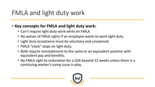FMLA and light duty work
• Key concepts for FMLA and light duty work:
• Can’t require light duty work while on FMLA.
• No waiver of FMLA rights if an employee wants to work light duty.
• Light duty acceptance must be voluntary and uncoerced.
• FMLA “clock” stops on light duty.
• Both require reinstatement to the same or an equivalent position with
equivalent pay and benefits.
• No FMLA right to restoration for a LOA beyond 12 weeks unless there is a
continuing worker’s comp issue in play.
 