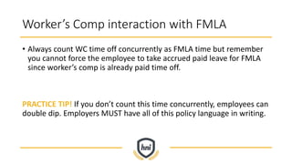 Worker’s Comp interaction with FMLA
• Always count WC time off concurrently as FMLA time but remember
you cannot force the employee to take accrued paid leave for FMLA
since worker’s comp is already paid time off.
PRACTICE TIP! If you don’t count this time concurrently, employees can
double dip. Employers MUST have all of this policy language in writing.
 