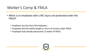 Worker’s Comp & FMLA
• When is an employee with a WC injury not protected under the
FMLA?
• Employer has less than 50 employees.
• Employee did not satisfy length or hours of service under FMLA.
• Employee had already exhausted 12 weeks of FMLA.
 