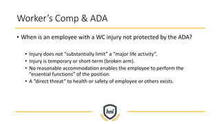 Worker’s Comp & ADA
• When is an employee with a WC injury not protected by the ADA?
• Injury does not “substantially limit” a “major life activity”.
• Injury is temporary or short-term (broken arm).
• No reasonable accommodation enables the employee to perform the
“essential functions” of the position.
• A “direct threat” to health or safety of employee or others exists.
 
