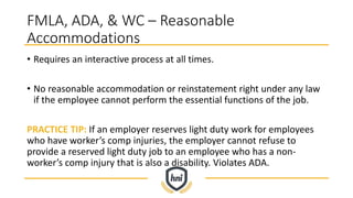 FMLA, ADA, & WC – Reasonable
Accommodations
• Requires an interactive process at all times.
• No reasonable accommodation or reinstatement right under any law
if the employee cannot perform the essential functions of the job.
PRACTICE TIP: If an employer reserves light duty work for employees
who have worker’s comp injuries, the employer cannot refuse to
provide a reserved light duty job to an employee who has a non-
worker’s comp injury that is also a disability. Violates ADA.
 