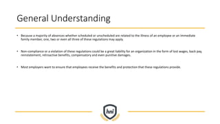 General Understanding
• Because a majority of absences whether scheduled or unscheduled are related to the illness of an employee or an immediate
family member, one, two or even all three of these regulations may apply.
• Non-compliance or a violation of these regulations could be a great liability for an organization in the form of lost wages, back pay,
reinstatement, retroactive benefits, compensatory and even punitive damages.
• Most employers want to ensure that employees receive the benefits and protection that these regulations provide.
 