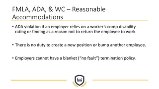 FMLA, ADA, & WC – Reasonable
Accommodations
• ADA violation if an employer relies on a worker’s comp disability
rating or finding as a reason not to return the employee to work.
• There is no duty to create a new position or bump another employee.
• Employers cannot have a blanket (“no fault”) termination policy.
 