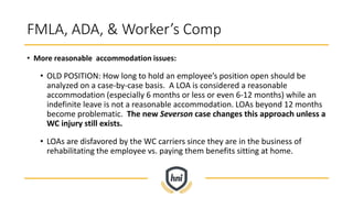 FMLA, ADA, & Worker’s Comp
• More reasonable accommodation issues:
• OLD POSITION: How long to hold an employee’s position open should be
analyzed on a case-by-case basis. A LOA is considered a reasonable
accommodation (especially 6 months or less or even 6-12 months) while an
indefinite leave is not a reasonable accommodation. LOAs beyond 12 months
become problematic. The new Severson case changes this approach unless a
WC injury still exists.
• LOAs are disfavored by the WC carriers since they are in the business of
rehabilitating the employee vs. paying them benefits sitting at home.
 