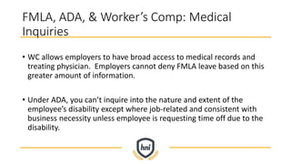 FMLA, ADA, & Worker’s Comp: Medical
Inquiries
• WC allows employers to have broad access to medical records and
treating physician. Employers cannot deny FMLA leave based on this
greater amount of information.
• Under ADA, you can’t inquire into the nature and extent of the
employee’s disability except where job-related and consistent with
business necessity unless employee is requesting time off due to the
disability.
 