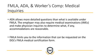 FMLA, ADA, & Worker’s Comp: Medical
Inquiries
• ADA allows more detailed questions than what is available under
FMLA. The employer may also require medical examinations (IMEs)
and make physician inquiries to determine what, if any,
accommodations are reasonable.
• FMLA limits you to the information that can be requested on the
DOL’s FMLA medical certification form.
 