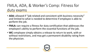 FMLA, ADA, & Worker’s Comp: Fitness for
duty exams
• ADA: allowed if “job related and consistent with business necessity”
and limited to what is needed to determine if employee is able to
perform the job.
• FMLA: can require a fitness for duty certification that addresses the
employee’s ability to perform the essential functions of the job.
• WC: employee simply obtains a release to return to work, with or
without restrictions, and may get a permanent disability rating from
the physician.
 