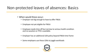 Non-protected leaves of absences: Basics
• When would these occur:
• Employer not big enough to have to offer FMLA
• Employee not yet eligible for FMLA
• Employee needs time off but not due to serious health condition
and no vacation or PTO is available.
• Employer has an additional LOA policy beyond FMLA time frame
• Some employers use these LOAs to juggle workloads
 