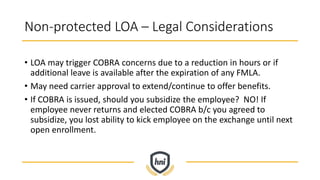 Non-protected LOA – Legal Considerations
• LOA may trigger COBRA concerns due to a reduction in hours or if
additional leave is available after the expiration of any FMLA.
• May need carrier approval to extend/continue to offer benefits.
• If COBRA is issued, should you subsidize the employee? NO! If
employee never returns and elected COBRA b/c you agreed to
subsidize, you lost ability to kick employee on the exchange until next
open enrollment.
 
