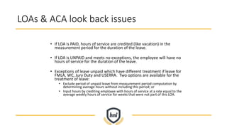 LOAs & ACA look back issues
• If LOA is PAID, hours of service are credited (like vacation) in the
measurement period for the duration of the leave.
• If LOA is UNPAID and meets no exceptions, the employee will have no
hours of service for the duration of the leave.
• Exceptions of leave unpaid which have different treatment if leave for
FMLA, WC, Jury Duty and USERRA. Two options are available for the
treatment of leave:
• Exclude period of unpaid leave from measurement period computation by
determining average hours without including this period; or
• Input hours by crediting employee with hours of service at a rate equal to the
average weekly hours of service for weeks that were not part of this LOA.
 