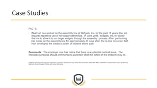 Case Studies
FACTS:
• IMA Hurt has worked on the assembly line at Widgets, Inc. for the past 15 years. Her job
requires repetitive use of her upper extremities. In June 2015, Widgets, Inc. re-tooled
the line to allow it to run larger widgets through the assembly process. After performing
her duties on the assembly line for approximately 30 days after the re-tool occurred, IMA
Hurt developed the insidious onset of bilateral elbow pain.
Comments: The employer now has notice that there is a potential medical issue. The
interactive process should commence to ascertain what the extent of the problem may be.
**This fact scenario/case study was copied from a seminar I attended last year called “The Intersection of the ADA, FMLA and Worker’s Compensation Laws” by Attorneys
Stephanie Brown, Douglas Feldman and James Walcheske.
 