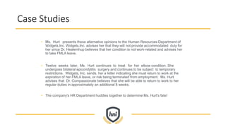 Case Studies
• Ms. Hurt presents these alternative opinions to the Human Resources Department of
Widgets,Inc. Widgets,Inc. advises her that they will not provide accommodated duty for
her since Dr. Healemhup believes that her condition is not work-related and advises her
to take FMLA leave.
• Twelve weeks later, Ms. Hurt continues to treat for her elbow condition. She
undergoes bilateral epicondylitis surgery and continues to be subject to temporary
restrictions. Widgets, Inc. sends. her a letter indicating she must return to work at the
expiration of her FMLA leave, or risk being terminated from employment. Ms. Hurt
advises that Dr. Compassionate believes that she will be able to return to work to her
regular duties in approximately an additional 8 weeks.
• The company's HR Department huddles together to determine Ms. Hurt's fate!
 
