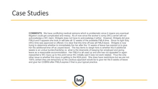Case Studies
COMMENTS: We have conflicting medical opinions which is problematic since it means any eventual
litigation could get complicated and messy. As of now since the worker’s comp (WC) carrier will not
acknowledge a WC claim, Widgets does not have to acknowledge it either. However, Widgets did give
FMLA and it appears she took or will take all 12 weeks of the available FMLA time. Since no light duty
(WC) time was approved or offered, it is clear that this time off was all FMLA leave. Widgets is now
trying to determine whether to immediately fire her after the 12 weeks of leave has expired or to give
her the additional time off as unpaid leave. The key items to weigh here is whether the 8 additional
weeks is an undue burden/hardship vs. what is the downside of keeping her employed and giving
leave as a reasonable accommodation. Her FMLA is all used up and she has not appealed or again
reasserted a WC injury up to this point since WC initially said it was not work related. Thus the only
other issue is whether this injury is getting to the ADA point. She does have restrictions but we are not
100% certain they are temporary so the cautious approach would be to give her the 8 weeks of leave
and give her COBRA after FMLA expires if that is your typical practice.
 