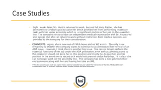 Case Studies
• Eight weeks later, Ms. Hurt is returned to work, but not full duty. Rather, she has
permanent restrictions placed upon her which prohibit her from performing repetitive
tasks with her upper extremity which is a significant portion of her job on the assembly
line. The company elects to have an independent medical examination with Dr. Yourcured
who opines that she can return to work without restriction. Both medical opinions are
provided to the company for their consideration.
• COMMENTS: Again, she is now out of FMLA leave and no WC exists. The only issue
remaining is whether the company wants to continue to accommodate her for fear of an
ADA issue. However, I think there is another big issue. She can no longer perform the
essential functions of her job under the ADA protections even with accommodations so
the employer should not keep her in this position and it only has to give her another
position in the event one is vacant or it would not present undue hardship. It is clear she
can no longer work on the assembly line. The company has done a nice job from their
end communicating with her and having her take an IME.
• **This fact scenario/case study was copied from a seminar I attended last year called “The Intersection of the ADA, FMLA and Worker’s
Compensation Laws” by Attorneys Stephanie Brown, Douglas Feldman and James Walcheske.
 