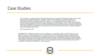 Case Studies
• The company concludes that if the treating physician's opinions are followed, Ms. Hurt cannot
return to her assembly position. However, there is an alternative position available in a
manufacturing cell in another area of the plant. In this manufacturing cell, there are 7
workstations that the employees rotate through on a weekly basis. Five of those workstations
do not require repetitive use of the upper extremities, but the other 2 do not. Ms. Hurt requests
that she be allowed to return to work in the manufacturing cell and that the company provide her
with reasonable accommodation by allowing her to avoid the positions which require repetitive
use of the upper extremities.
• What should they do?
COMMENTS: Widgets should due its due diligence to ascertain if this is an ADA injury. If not,
there is no duty to accommodate. If it is an ADA issue, the next determination is whether this
accommodation is reasonable and/or whether such an accommodation creates undue hardship.
There were attorneys at this seminar that believed this was a reasonable request; however there
were plenty of attorneys including myself, who did not think this was a reasonable accommodation.
I cite that fact that she cannot perform all of the essential functions of this job since she cannot
complete 2 required workstations. Contd. Next page.
 