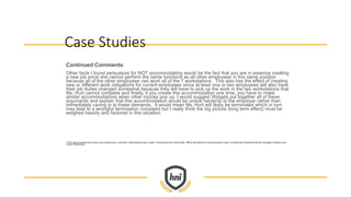 Case Studies
Continued Comments:
Other facts I found persuasive for NOT accommodating would be the fact that you are in essence creating
a new job since she cannot perform the same functions as all other employees in this same position
because all of the other employees can work all of the 7 workstations. This also has the effect of creating
new or different work obligations for current employees since at least one or two employees will also have
their job duties changed somewhat because they will have to pick up the work in the two workstations that
Ms. Hurt cannot complete and finally, if you create this accommodation one time, you have to make
similar accommodations when other injuries pop up. I would suggest Widgets put together all of these
arguments and explain that this accommodation would be undue hardship to the employer rather than
immediately caving in to these demands. It would mean Ms. Hurt will likely be terminated which in turn
may lead to a wrongful termination complaint but I really think the big picture (long term effect) must be
weighed heavily and factored in this situation.
**This fact scenario/case study was copied from a seminar I attended last year called “The Intersection of the ADA, FMLA and Worker’s Compensation Laws” by Attorneys Stephanie Brown, Douglas Feldman and
James Walcheske.
 