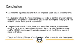 Conclusion
• Examine the legal restrictions that are imposed upon you as the employer.
• In situations where the restrictions appear to be in conflict or where some
restrictions are greater than others, you should attempt to comply with the
strictest or the most severe restrictions.
• The general rule has always been that when one or both of the federal
statutes (ADA and/or FMLA) conflict with the state laws (worker's comp
and/or MDCR), the federal laws take precedence if the federal laws are
more restrictive.
• Please seek the assistance of legal counsel when uncertain how to proceed.
 