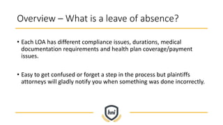 Overview – What is a leave of absence?
• Each LOA has different compliance issues, durations, medical
documentation requirements and health plan coverage/payment
issues.
• Easy to get confused or forget a step in the process but plaintiffs
attorneys will gladly notify you when something was done incorrectly.
 