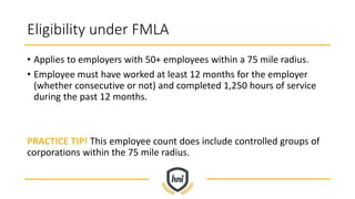 Eligibility under FMLA
• Applies to employers with 50+ employees within a 75 mile radius.
• Employee must have worked at least 12 months for the employer
(whether consecutive or not) and completed 1,250 hours of service
during the past 12 months.
PRACTICE TIP! This employee count does include controlled groups of
corporations within the 75 mile radius.
 