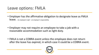 Leave options: FMLA
• Employer has the affirmative obligation to designate leave as FMLA
leave. An employee’s right – an employer’s responsibility
• Employer may not require an employee to take a job with a
reasonable accommodation such as light duty.
• FMLA is not a COBRA event unless the employee does not return
after the leave has expired, in which case it could be a COBRA event.
 