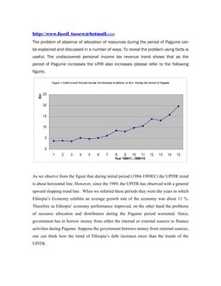 http://www.fassil_tassew@hotmail.com
The problem of absence of allocation of resources during the period of Pagume can
be explained and discussed in a number of ways. To reveal the problem using facts is
useful. The undiscovered personal income tax revenue trend shows that as the
period of Pagume increases the UPIR also increases (please refer to the following
figure).

               F i g ure 1: U nd i s c o verd P ero nal Inc o me T ax R evenue i n mi l l io ns o f B i rr D uri ng t he P eri o d o f P ag ume



          25
   Birr




          20


          15

          10


           5


           0
               1         2         3         4        5         6         7         8        9        10        11        12       13        14   15
                                                                                   Year 1984=1...1998=15




As we observe from the figure that during initial period (1984-1989EC) the UPITR trend
is about horizontal line. However, since the 1989, the UPITR has observed with a general
upward slopping trend line. When we referred these periods they were the years in which
Ethiopia’s Economy exhibits an average growth rate of the economy was about 11 %.
Therefore as Ethiopia’ economy performance improved, on the other hand the problems
of resource allocation and distribution during the Pagume period worsened. Since,
government has to borrow money from either the internal or external sources to finance
activities during Pagume. Suppose the government borrows money from external sources,
one can think how the trend of Ethiopia’s debt increases more than the trends of the
UPITR.
 
