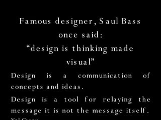 Famous designer, Saul Bass once said: “design is thinking made visual” Design is a communication of concepts and ideas. Design is a tool for relaying the message it is not the message itself.  Val Casey For example… 