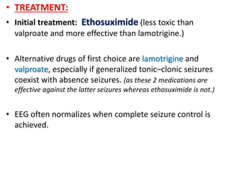 • TREATMENT:
• Initial treatment: Ethosuximide (less toxic than
valproate and more effective than lamotrigine.)
• Alternative drugs of first choice are lamotrigine and
valproate, especially if generalized tonic–clonic seizures
coexist with absence seizures. (as these 2 medications are
effective against the latter seizures whereas ethosuximide is not.)
• EEG often normalizes when complete seizure control is
achieved.
 