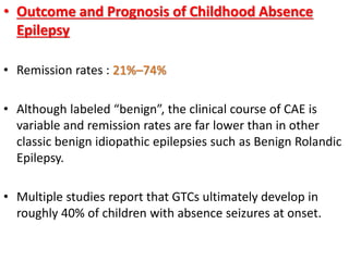 • Outcome and Prognosis of Childhood Absence
Epilepsy
• Remission rates : 21%–74%
• Although labeled “benign”, the clinical course of CAE is
variable and remission rates are far lower than in other
classic benign idiopathic epilepsies such as Benign Rolandic
Epilepsy.
• Multiple studies report that GTCs ultimately develop in
roughly 40% of children with absence seizures at onset.
 