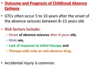 • Outcome and Prognosis of Childhood Absence
Epilepsy
• GTCs often occur 5 to 10 years after the onset of
the absence seizures between 8–15 years old.
• Risk factors include:
– Onset of absence seizures after 8 years old,
– Male sex,
– Lack of response to initial therapy and
– Therapy with only an anti-absence drug.
• Accidental injury is common.
 