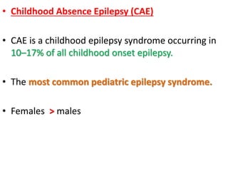 • Childhood Absence Epilepsy (CAE)
• CAE is a childhood epilepsy syndrome occurring in
10–17% of all childhood onset epilepsy.
• The most common pediatric epilepsy syndrome.
• Females > males
 
