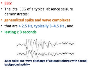 • EEG:
• The ictal EEG of a typical absence seizure
demonstrates:
• generalized spike and wave complexes
• that are > 2.5 Hz, typically 3–4.5 Hz , and
• lasting ≥ 3 seconds.
3/sec spike-and-wave discharge of absence seizures with normal
background activity
 