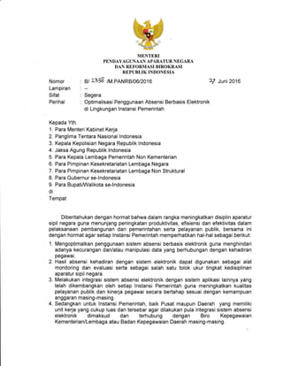 Nomor
Lampiran
Sifat
Perihal
MENTERI
PENDAYAGTJNAAN APARATUR NEGARA
DAN REFORMASI BIROKRASI
REPUBLIK INDONESIA
. il 2.738 /M.pANRBto6t2o16 7/ Juni2O16
:--
: Segera
: Optimalisasi Penggunaan Absensi Berbasis Elektronik
di Lingkungan lnstansi Pemerintah
Kepada Yth.
1. Para Menteri Kabinet Kerja
2. Panglima Tentara Nasional Indonesia
3. Kepala Kepolisian Negara Republik lndonesia
4. Jaksa Agung Republik lndonesia
5. Para Kepala Lembaga Pemerintah Non Kementerian
6. Para Pimpinan Kesekretariatan Lembaga Negara
7. Para Pimpinan Kesekretariatan Lembaga Non Struktural
8. Para Gubernur se-lndonesia
9. Para BupatiA/Valikota se-lndonesia
di
Tempat
Diberitahukan dengan hormat bahwa dalam rangka meningkatkan disiplin aparatur
sipil negara guna menunjang peningkatan produktivitas, efisiensi dan efektivitas dalam
pelaksanaan pembangunan dan pemerintahan serta pelayanan publik, bersama ini
dengan hormat agar setiap lnstansi Pemerintah memperhatikan hal-hal sebagai berikut:
1. Mengoptimalkan penggunaan sistem absensi berbasis elektronik guna menghindari
adanya kecurangan dan/atau manipulasi data yang berhubungan dengan kehadiran
pegawai.
2. Hasil absensi kehadiran dengan sistem elektronik dapat digunakan sebagai alat
monitoring dan evaluasi serta sebagai salah satu tolok ukur tingkat kedisiplinan
aparatur sipil negara.
3. Melakukan integrasi sistem absensi elektronik dengan sistem aplikasi lainnya yang
telah dikembangkan oleh setiap lnstansi Pemerintah guna meningkatkan kualitas
pelayanan publik dan kinerja pegawai secara bertahap sesuai dengan kemampuan
anggaran masing-masing.
4. Sedangkan untuk lnstansi Pemerintah, baik Pusat maupun Daerah yang memiliki
unit kerja yang cukup luas dan tersebar agar dilakukan pula integrasi sistem absensi
elektronik dimaksud dan terhubung dengan Biro Kepegawaian
Kementerian/Lembaga atau Badan Kepegawaian Daerah masing-masing.
 