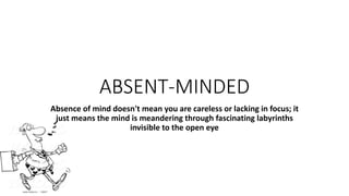 ABSENT-MINDED
Absence of mind doesn't mean you are careless or lacking in focus; it
just means the mind is meandering through fascinating labyrinths
invisible to the open eye
 