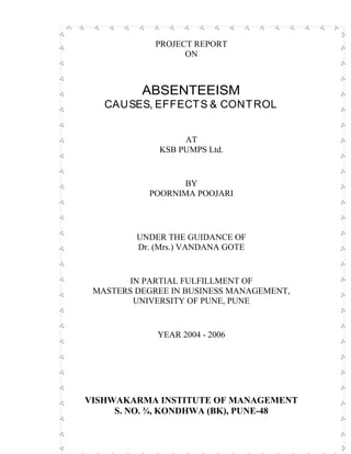 PROJECT REPORT
ON
ABSENTEEISM
CAUSES, EFFECTS & CONTROL
AT
KSB PUMPS Ltd.
BY
POORNIMA POOJARI
UNDER THE GUIDANCE OF
Dr. (Mrs.) VANDANA GOTE
IN PARTIAL FULFILLMENT OF
MASTERS DEGREE IN BUSINESS MANAGEMENT,
UNIVERSITY OF PUNE, PUNE
YEAR 2004 - 2006
VISHWAKARMA INSTITUTE OF MANAGEMENT
S. NO. ¾, KONDHWA (BK), PUNE-48
 
