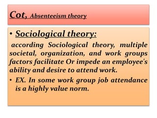 Cot, Absenteeism theory
• Sociological theory:
according Sociological theory, multiple
societal, organization, and work groups
factors facilitate Or impede an employee's
ability and desire to attend work.
• EX. In some work group job attendance
is a highly value norm.
 