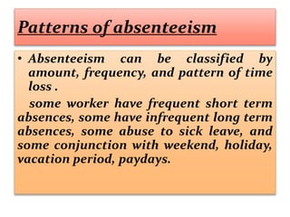 Patterns of absenteeism
• Absenteeism can be classified by
amount, frequency, and pattern of time
loss .
some worker have frequent short term
absences, some have infrequent long term
absences, some abuse to sick leave, and
some conjunction with weekend, holiday,
vacation period, paydays.
 