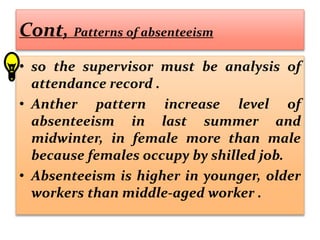 Cont, Patterns of absenteeism
• so the supervisor must be analysis of
attendance record .
• Anther pattern increase level of
absenteeism in last summer and
midwinter, in female more than male
because females occupy by shilled job.
• Absenteeism is higher in younger, older
workers than middle-aged worker .
 