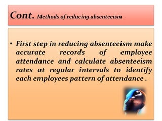 Cont. Methods of reducing absenteeism
• First step in reducing absenteeism make
accurate records of employee
attendance and calculate absenteeism
rates at regular intervals to identify
each employees pattern of attendance .
 