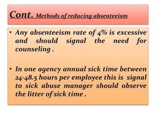 Cont. Methods of reducing absenteeism
• Any absenteeism rate of 4% is excessive
and should signal the need for
counseling .
• In one agency annual sick time between
24-48.5 hours per employee this is signal
to sick abuse manager should observe
the litter of sick time .
 