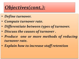 Objectives(cont,):
• Define turnover.
• Compute turnover rate.
• Differentiate between types of turnover.
• Discuss the causes of turnover .
• Produce one or more methods of reducing
turnover rate.
• Explain how to increase staff retention
 