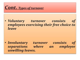 Cont. Types of turnover
• Voluntary turnover consists of
employees exercising their free choice to
leave
• Involuntary turnover consists of
separations where an employee
unwilling leaves.
 
