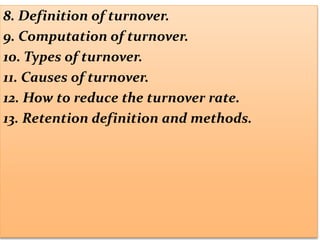 8. Definition of turnover.
9. Computation of turnover.
10. Types of turnover.
11. Causes of turnover.
12. How to reduce the turnover rate.
13. Retention definition and methods.
 
