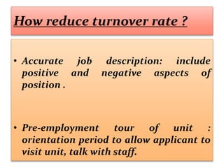 How reduce turnover rate ?
• Accurate job description: include
positive and negative aspects of
position .
• Pre-employment tour of unit :
orientation period to allow applicant to
visit unit, talk with staff.
 