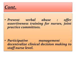 Cont.
• Prevent verbal abuse : offer
assertiveness training for nurses, joint
practice committees.
• Participative management :
decentralize clinical decision making to
staff nurse level.
 