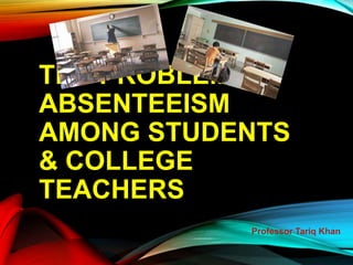 THE PROBLEM OF
ABSENTEEISM
AMONG STUDENTS
& COLLEGE
TEACHERS
Professor Tariq Khan
 