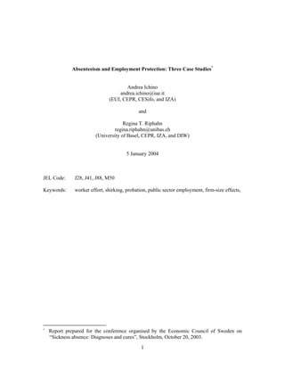 Absenteeism and Employment Protection: Three Case Studies*
Andrea Ichino
andrea.ichino@iue.it
(EUI, CEPR, CESifo, and IZA)
and
Regina T. Riphahn
regina.riphahn@unibas.ch
(University of Basel, CEPR, IZA, and DIW)
5 January 2004

JEL Code:

J28, J41, J88, M50

Keywords:

worker effort, shirking, probation, public sector employment, firm-size effects,

*

Report prepared for the conference organised by the Economic Council of Sweden on
“Sickness absence: Diagnoses and cures”, Stockholm, October 20, 2003.
1

 